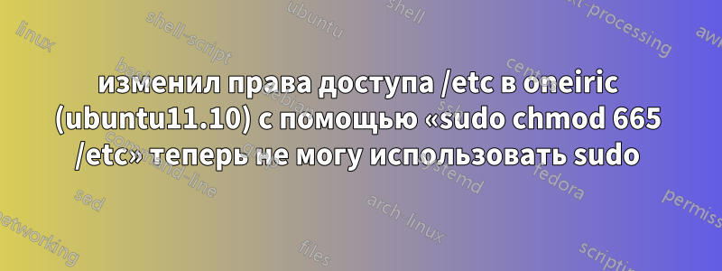 изменил права доступа /etc в oneiric (ubuntu11.10) с помощью «sudo chmod 665 /etc» теперь не могу использовать sudo