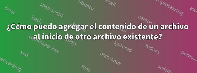 ¿Cómo puedo agregar el contenido de un archivo al inicio de otro archivo existente?