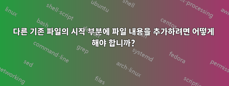 다른 기존 파일의 시작 부분에 파일 내용을 추가하려면 어떻게 해야 합니까?