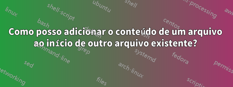 Como posso adicionar o conteúdo de um arquivo ao início de outro arquivo existente?