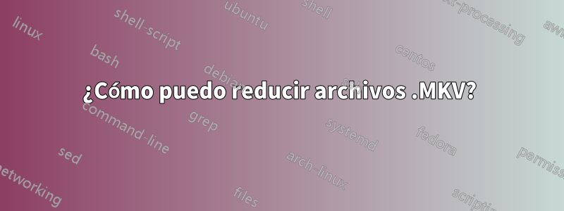 ¿Cómo puedo reducir archivos .MKV?