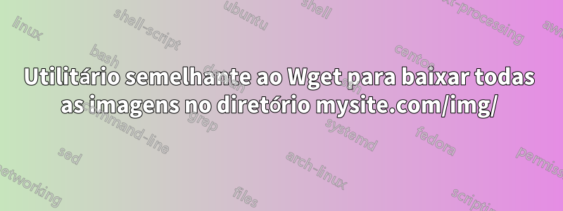 Utilitário semelhante ao Wget para baixar todas as imagens no diretório mysite.com/img/