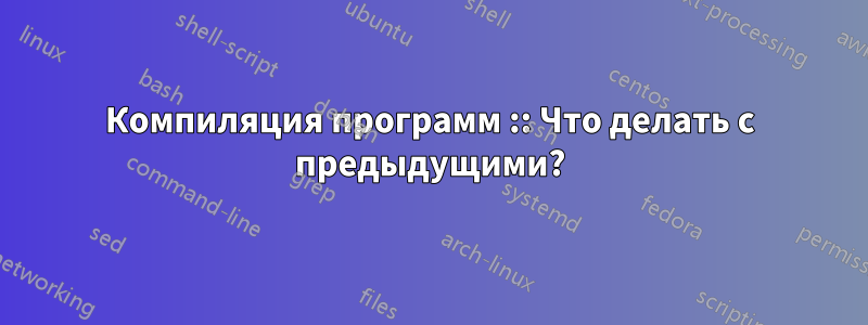 Компиляция программ :: Что делать с предыдущими?