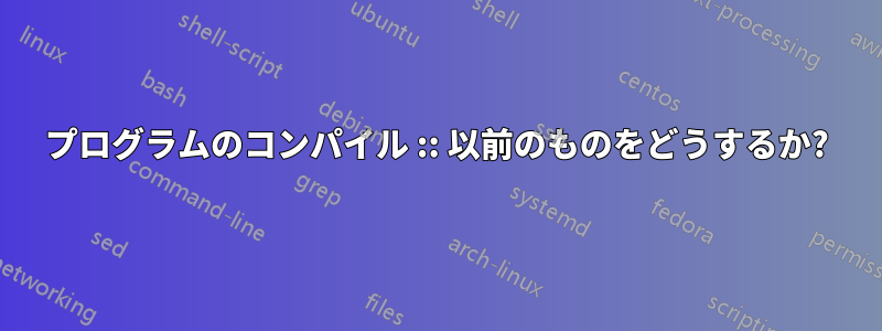 プログラムのコンパイル :: 以前のものをどうするか?