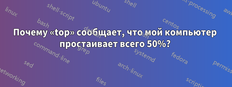 Почему «top» сообщает, что мой компьютер простаивает всего 50%?