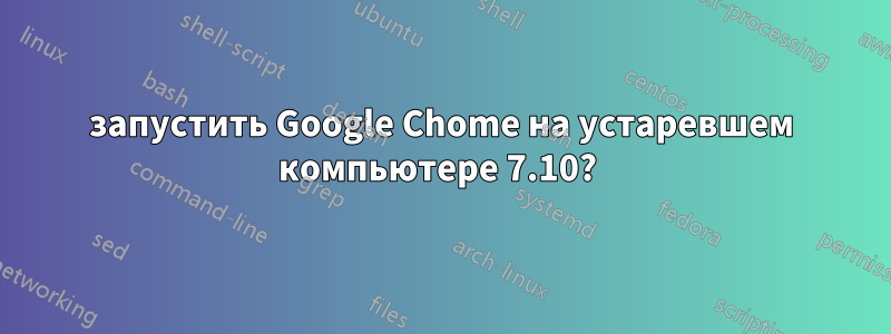 запустить Google Chome на устаревшем компьютере 7.10? 