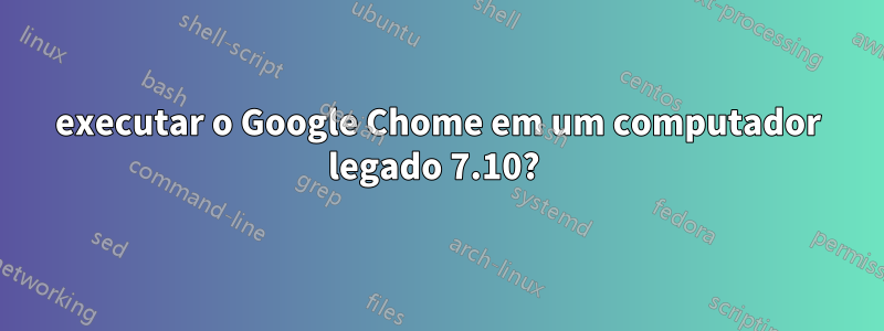 executar o Google Chome em um computador legado 7.10? 