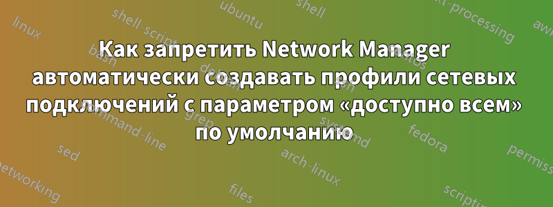 Как запретить Network Manager автоматически создавать профили сетевых подключений с параметром «доступно всем» по умолчанию