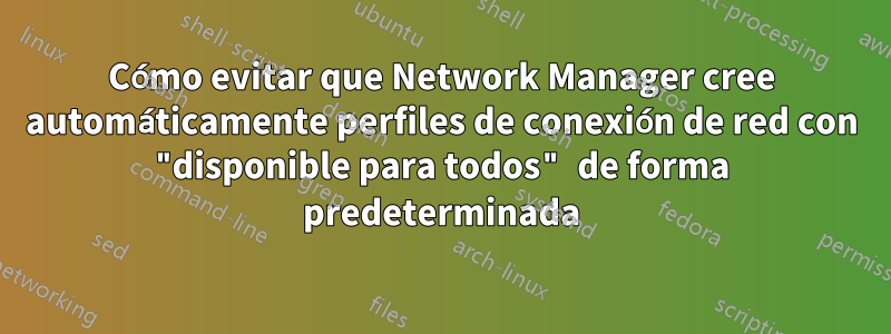 Cómo evitar que Network Manager cree automáticamente perfiles de conexión de red con "disponible para todos" de forma predeterminada