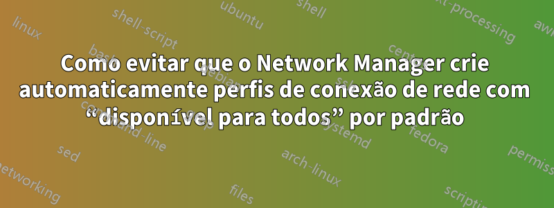 Como evitar que o Network Manager crie automaticamente perfis de conexão de rede com “disponível para todos” por padrão