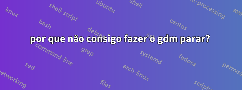 por que não consigo fazer o gdm parar?