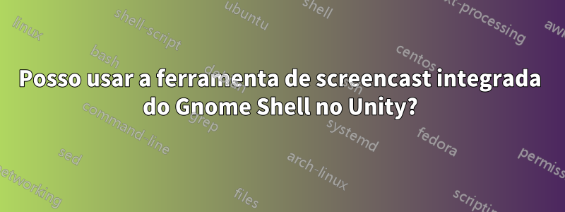 Posso usar a ferramenta de screencast integrada do Gnome Shell no Unity?