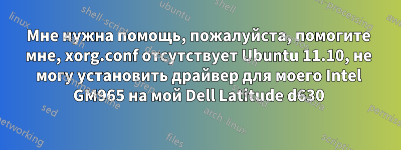 Мне нужна помощь, пожалуйста, помогите мне, xorg.conf отсутствует Ubuntu 11.10, не могу установить драйвер для моего Intel GM965 на мой Dell Latitude d630