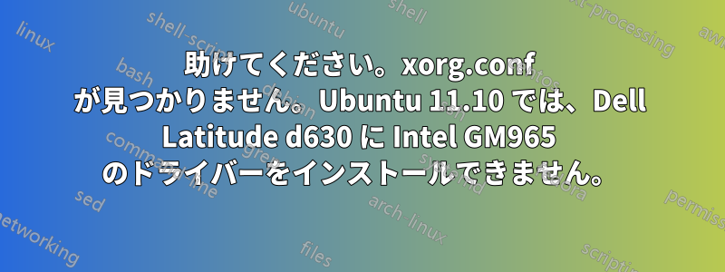 助けてください。xorg.conf が見つかりません。Ubuntu 11.10 では、Dell Latitude d630 に Intel GM965 のドライバーをインストールできません。