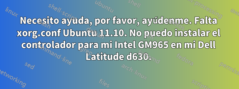 Necesito ayuda, por favor, ayúdenme. Falta xorg.conf Ubuntu 11.10. No puedo instalar el controlador para mi Intel GM965 en mi Dell Latitude d630.