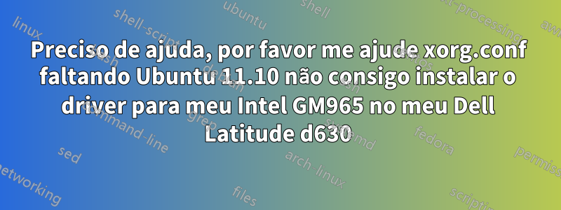 Preciso de ajuda, por favor me ajude xorg.conf faltando Ubuntu 11.10 não consigo instalar o driver para meu Intel GM965 no meu Dell Latitude d630