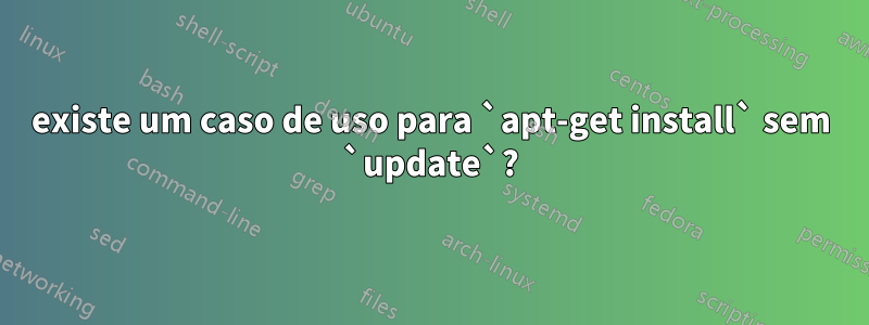 existe um caso de uso para `apt-get install` sem `update`?