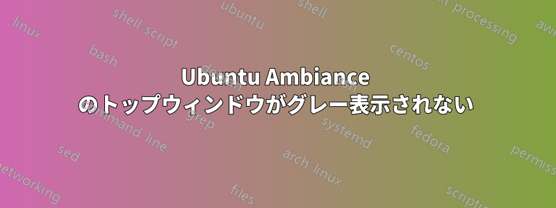 Ubuntu Ambiance のトップウィンドウがグレー表示されない