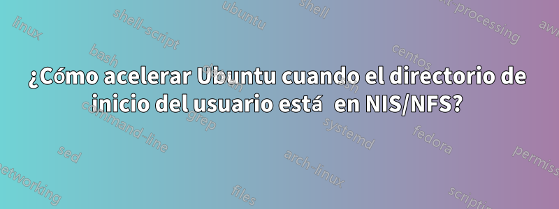 ¿Cómo acelerar Ubuntu cuando el directorio de inicio del usuario está en NIS/NFS?