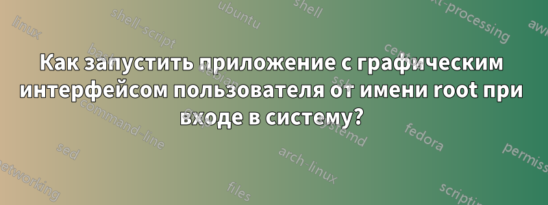 Как запустить приложение с графическим интерфейсом пользователя от имени root при входе в систему?