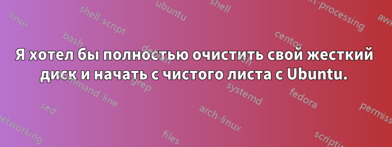 Я хотел бы полностью очистить свой жесткий диск и начать с чистого листа с Ubuntu.