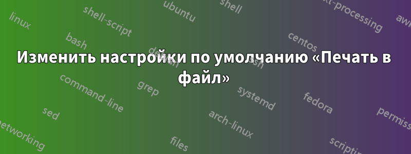 Изменить настройки по умолчанию «Печать в файл»