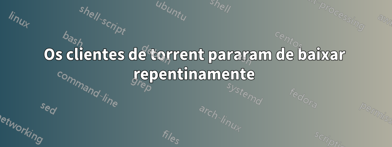 Os clientes de torrent pararam de baixar repentinamente