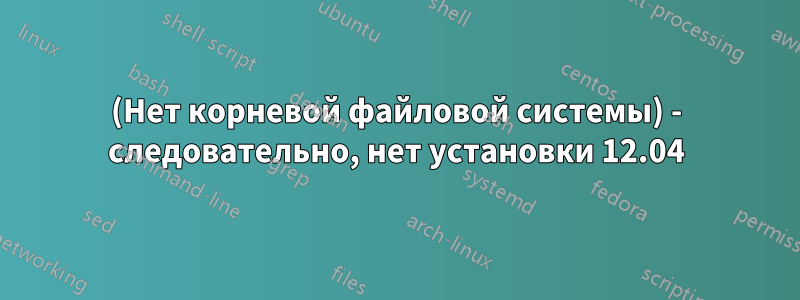 (Нет корневой файловой системы) - следовательно, нет установки 12.04