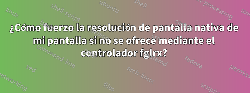 ¿Cómo fuerzo la resolución de pantalla nativa de mi pantalla si no se ofrece mediante el controlador fglrx?