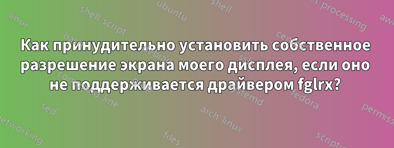 Как принудительно установить собственное разрешение экрана моего дисплея, если оно не поддерживается драйвером fglrx?