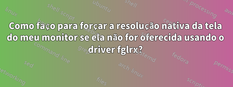 Como faço para forçar a resolução nativa da tela do meu monitor se ela não for oferecida usando o driver fglrx?