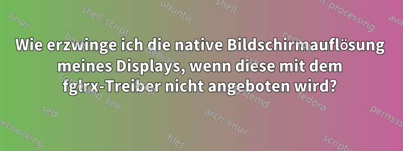 Wie erzwinge ich die native Bildschirmauflösung meines Displays, wenn diese mit dem fglrx-Treiber nicht angeboten wird?