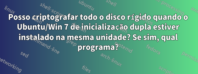 Posso criptografar todo o disco rígido quando o Ubuntu/Win 7 de inicialização dupla estiver instalado na mesma unidade? Se sim, qual programa?