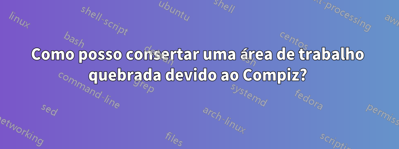 Como posso consertar uma área de trabalho quebrada devido ao Compiz?