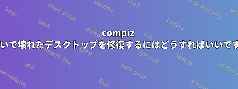 compiz のせいで壊れたデスクトップを修復するにはどうすればいいですか?