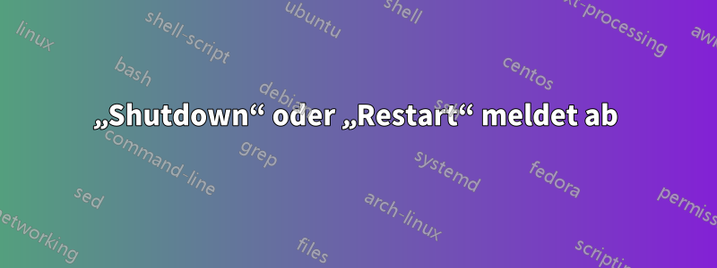 „Shutdown“ oder „Restart“ meldet ab