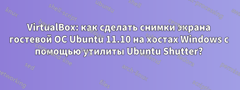 VirtualBox: как сделать снимки экрана гостевой ОС Ubuntu 11.10 на хостах Windows с помощью утилиты Ubuntu Shutter?