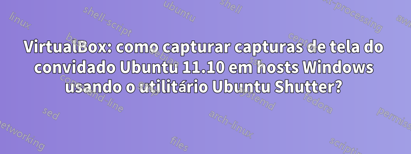 VirtualBox: como capturar capturas de tela do convidado Ubuntu 11.10 em hosts Windows usando o utilitário Ubuntu Shutter?