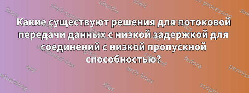 Какие существуют решения для потоковой передачи данных с низкой задержкой для соединений с низкой пропускной способностью?