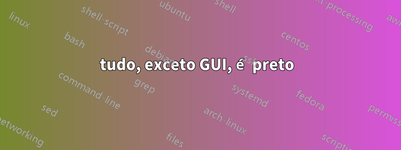 tudo, exceto GUI, é preto 