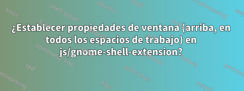 ¿Establecer propiedades de ventana (arriba, en todos los espacios de trabajo) en js/gnome-shell-extension?