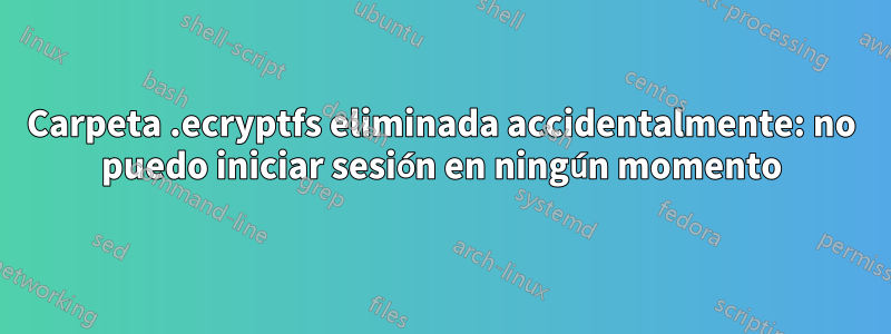 Carpeta .ecryptfs eliminada accidentalmente: no puedo iniciar sesión en ningún momento