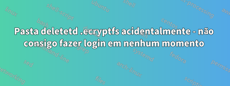 Pasta deletetd .ecryptfs acidentalmente - não consigo fazer login em nenhum momento