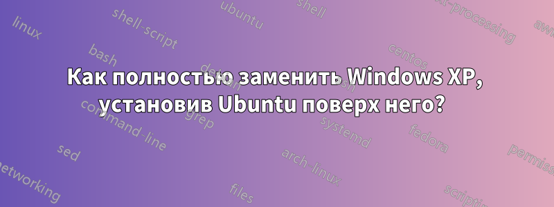 Как полностью заменить Windows XP, установив Ubuntu поверх него? 