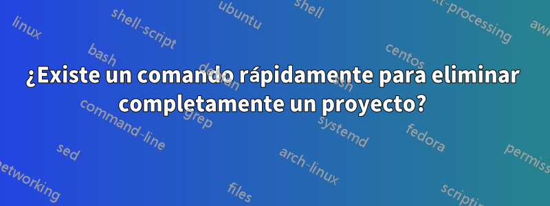 ¿Existe un comando rápidamente para eliminar completamente un proyecto?