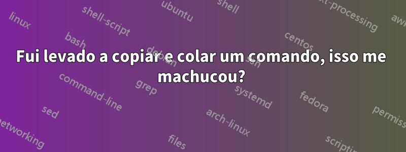 Fui levado a copiar e colar um comando, isso me machucou?