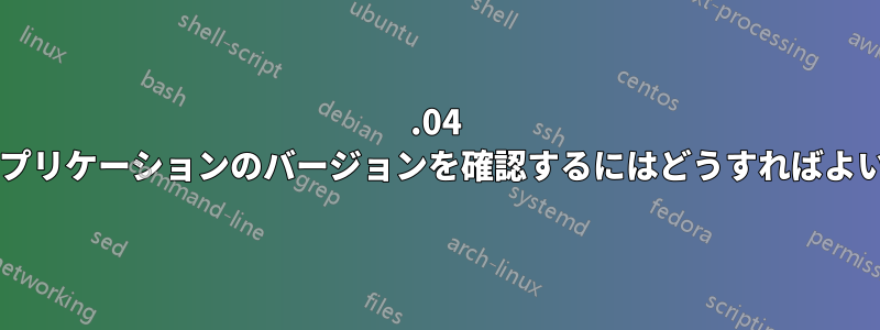 12.04 に含まれるアプリケーションのバージョンを確認するにはどうすればよいでしょうか?