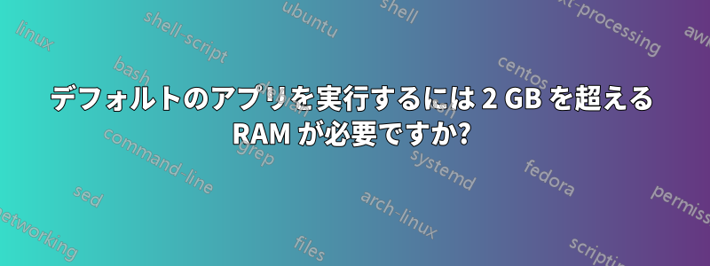 デフォルトのアプリを実行するには 2 GB を超える RAM が必要ですか?