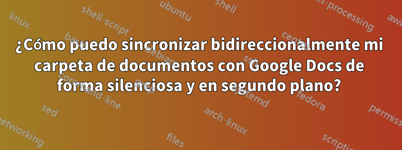 ¿Cómo puedo sincronizar bidireccionalmente mi carpeta de documentos con Google Docs de forma silenciosa y en segundo plano?