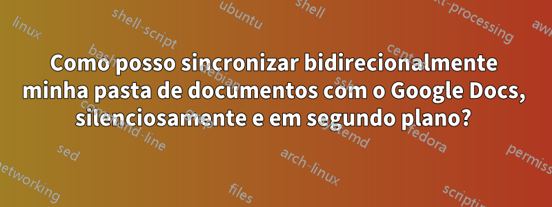 Como posso sincronizar bidirecionalmente minha pasta de documentos com o Google Docs, silenciosamente e em segundo plano?